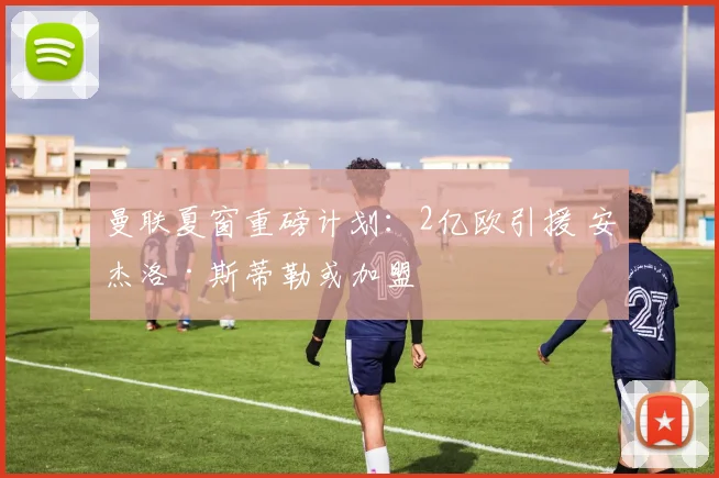 曼联夏窗重磅计划:2亿欧引援 安杰洛·斯蒂勒或加盟