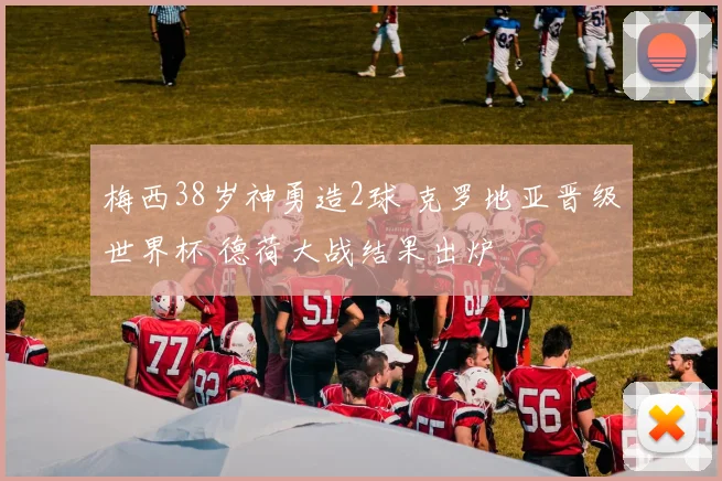 梅西38岁神勇造2球 克罗地亚晋级世界杯 德荷大战结果出炉